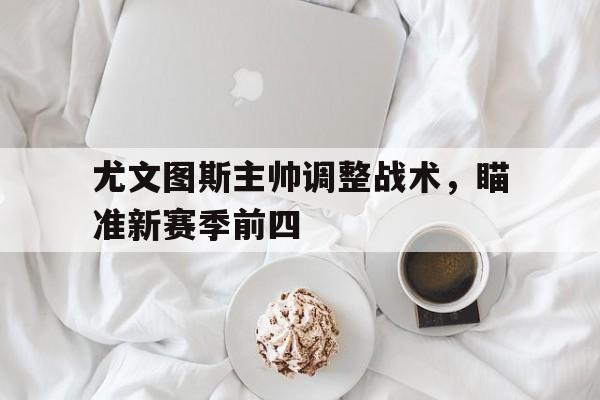 关于尤文图斯主帅调整战术，瞄准新赛季前四的信息