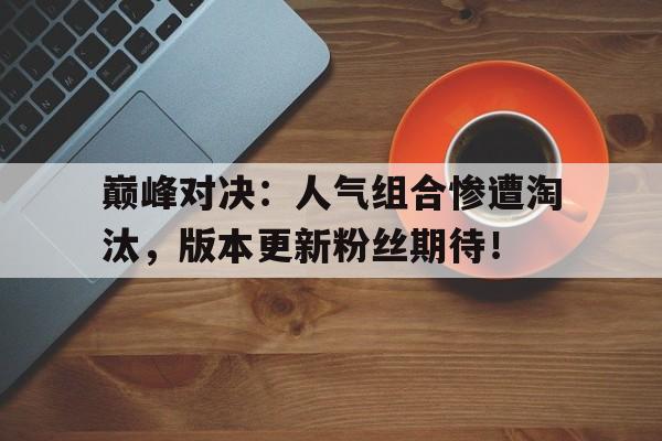 巅峰对决：人气组合惨遭淘汰，版本更新粉丝期待！