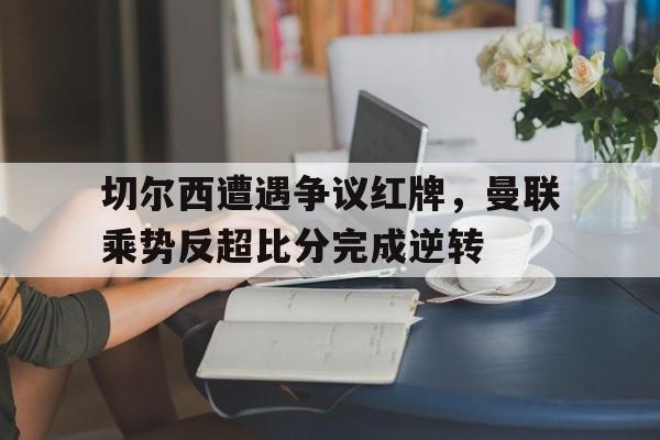 切尔西遭遇争议红牌，曼联乘势反超比分完成逆转